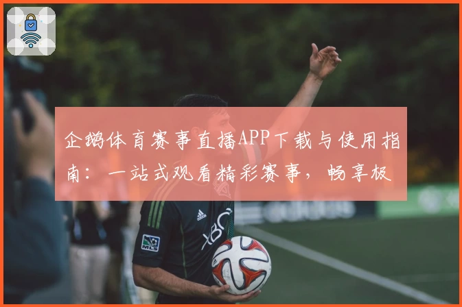 企鹅体育赛事直播APP下载与使用指南：一站式观看精彩赛事，畅享极速体验