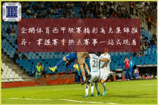 企鹅体育西甲联赛精彩高光集锦推荐，掌握赛季热点赛事一站式观看体验