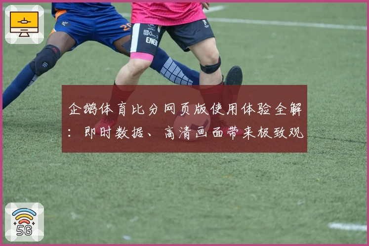 企鹅体育比分网页版使用体验全解：即时数据、高清画面带来极致观赛感