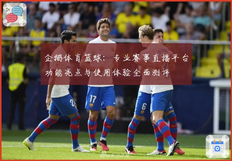 企鹅体育篮球：专业赛事直播平台功能亮点与使用体验全面测评
