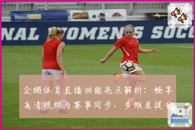 企鹅体育直播功能亮点解析:畅享高清视频与赛事同步,多维度提升体育迷观看体验