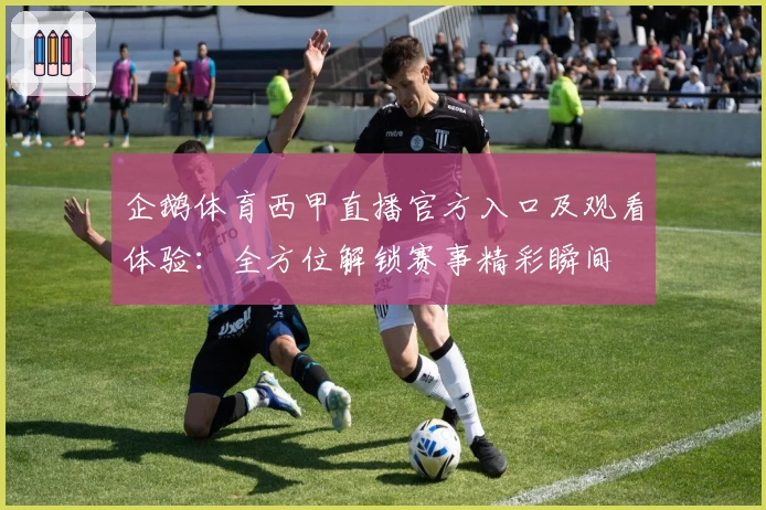 企鹅体育西甲直播官方入口及观看体验：全方位解锁赛事精彩瞬间