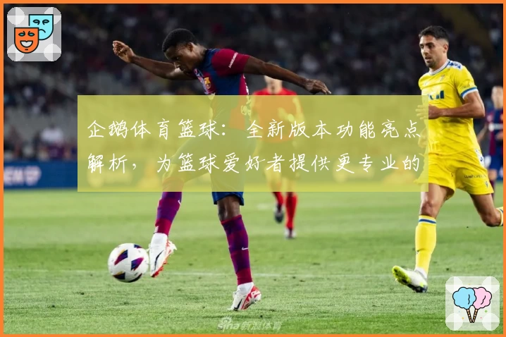 企鹅体育篮球：全新版本功能亮点解析，为篮球爱好者提供更专业的赛事体验