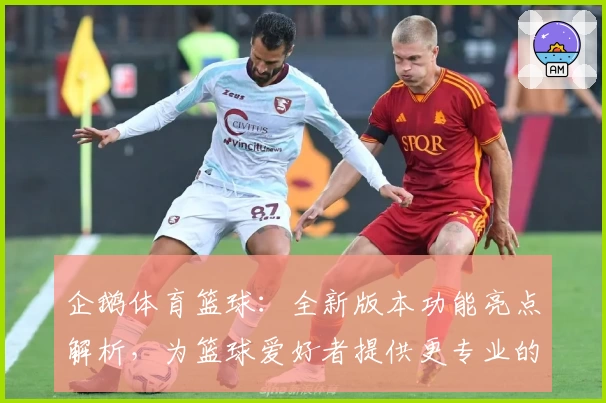 企鹅体育篮球：全新版本功能亮点解析，为篮球爱好者提供更专业的赛事体验