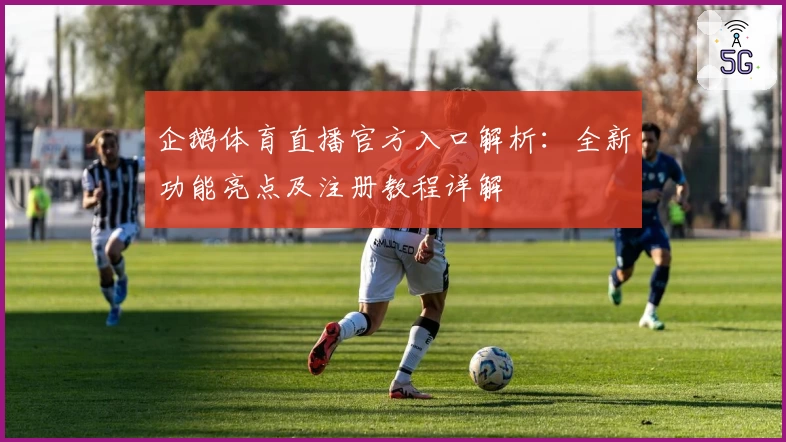 企鹅体育直播官方入口解析：全新功能亮点及注册教程详解