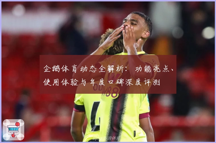 企鹅体育动态全解析：功能亮点、使用体验与年度口碑深度评测