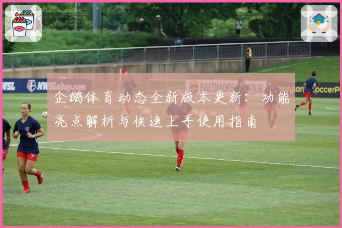 企鹅体育动态全新版本更新：功能亮点解析与快速上手使用指南